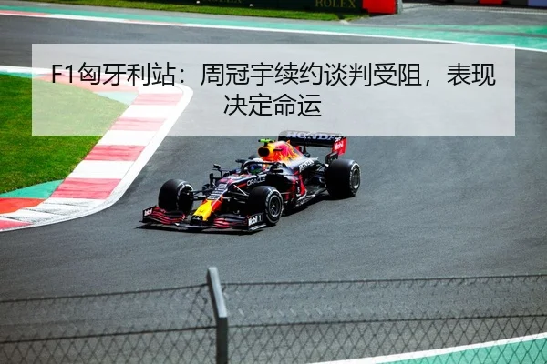 F1匈牙利站：周冠宇续约谈判受阻，表现决定命运