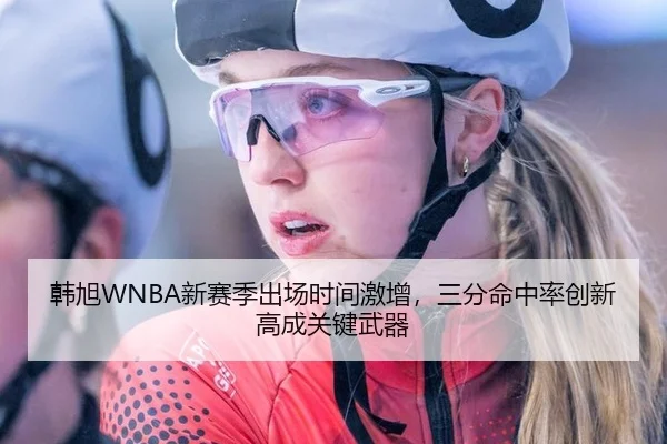 韩旭WNBA新赛季出场时间激增，三分命中率创新高成关键武器
