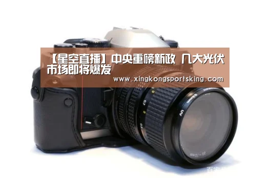 【星空直播】中央重磅新政 几大光伏市场即将爆发(图3) 星空竞猜