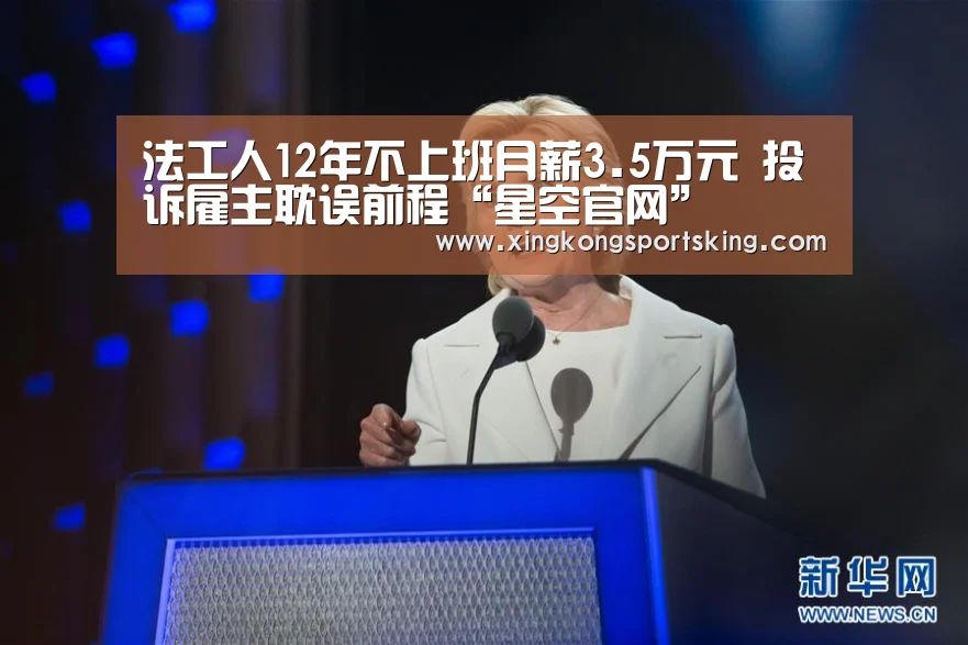 法工人12年不上班月薪3.5万元 投诉雇主耽误前程“星空官网”(图2) 星空官网