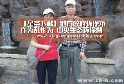 【星空下载】地方政府环保不作为乱作为 中央生态环保督察曝光多起典型案件(图1) 星空下载